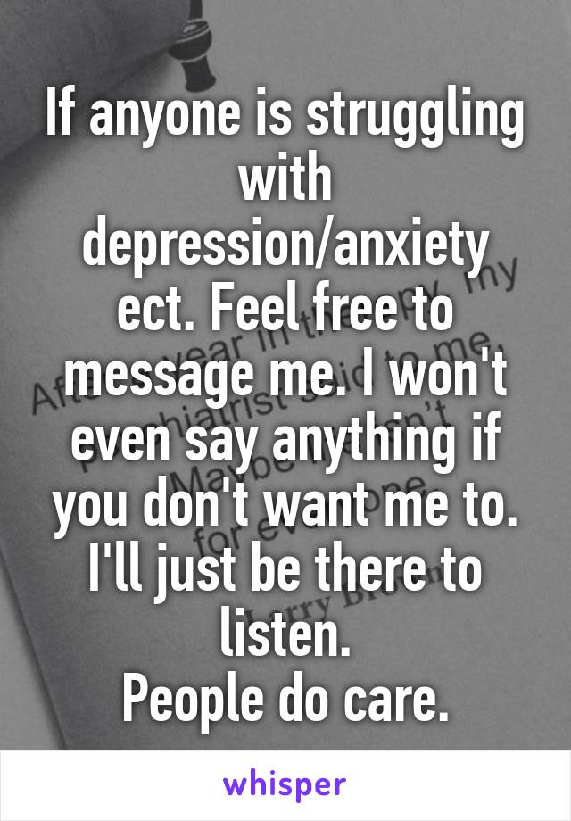 If anyone is struggling with depression/anxiety ect. Feel free to message me. I won't even say anything if you don't want me to. I'll just be there to listen.
People do care.