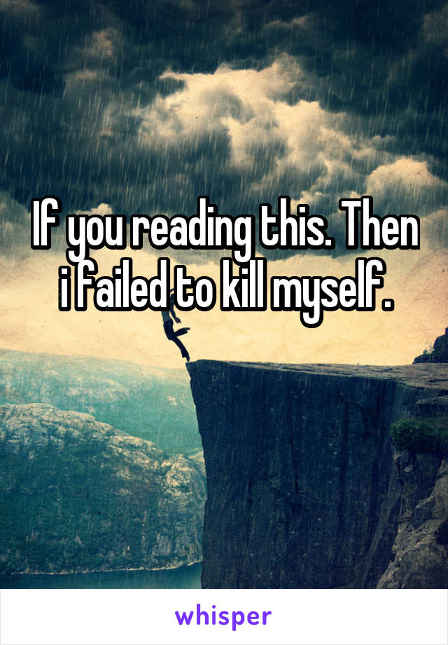 If you reading this. Then i failed to kill myself.

