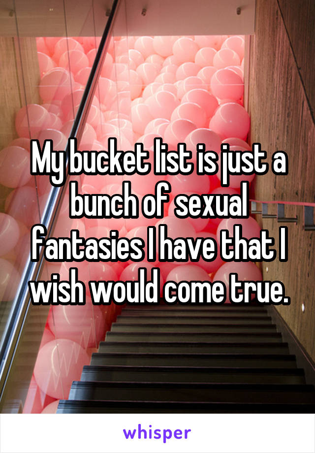 My bucket list is just a bunch of sexual fantasies I have that I wish would come true.