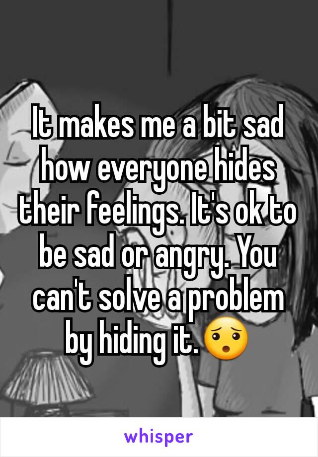 It makes me a bit sad how everyone hides their feelings. It's ok to be sad or angry. You can't solve a problem by hiding it.😯