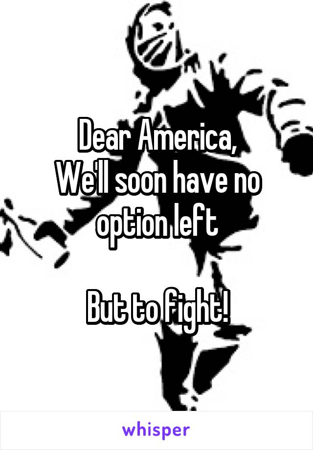 Dear America,
We'll soon have no option left

But to fight!