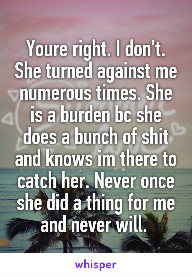 Youre right. I don't. She turned against me numerous times. She is a burden bc she does a bunch of shit and knows im there to catch her. Never once she did a thing for me and never will. 