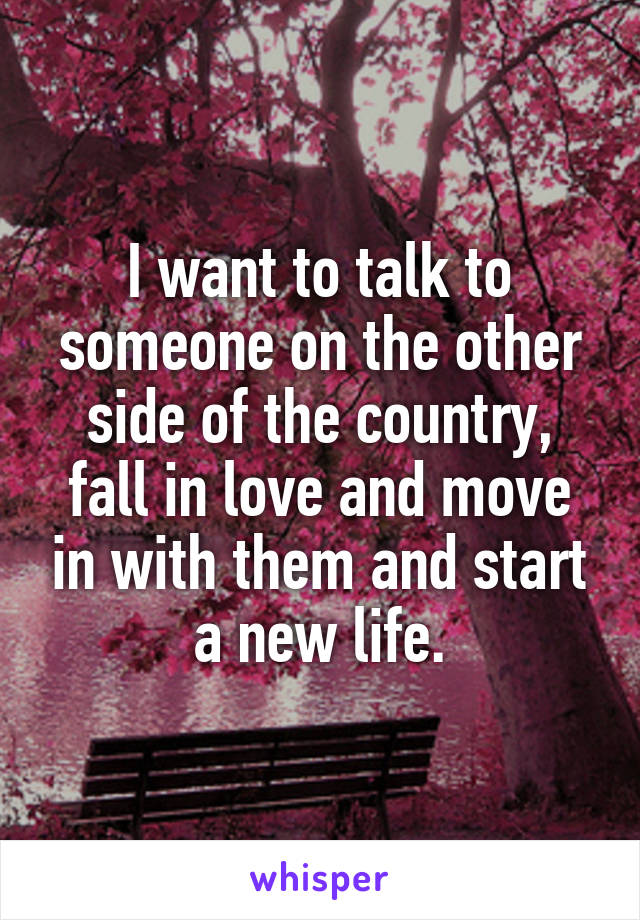 I want to talk to someone on the other side of the country, fall in love and move in with them and start a new life.