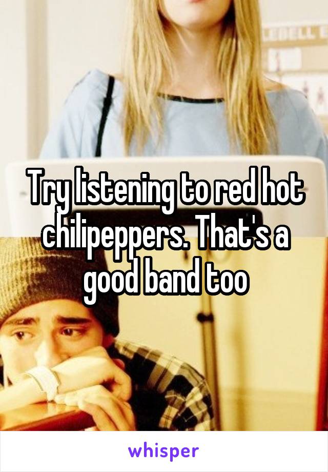 Try listening to red hot chilipeppers. That's a good band too