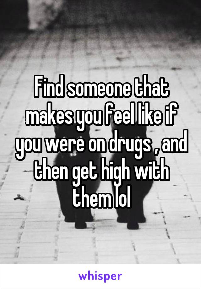 Find someone that makes you feel like if you were on drugs , and then get high with them lol