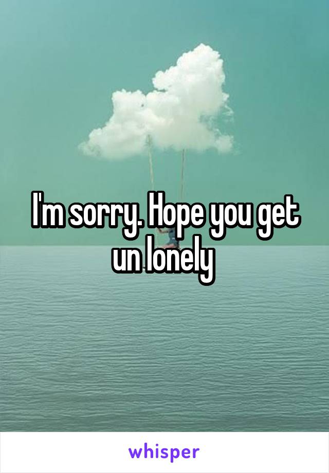 I'm sorry. Hope you get un lonely 