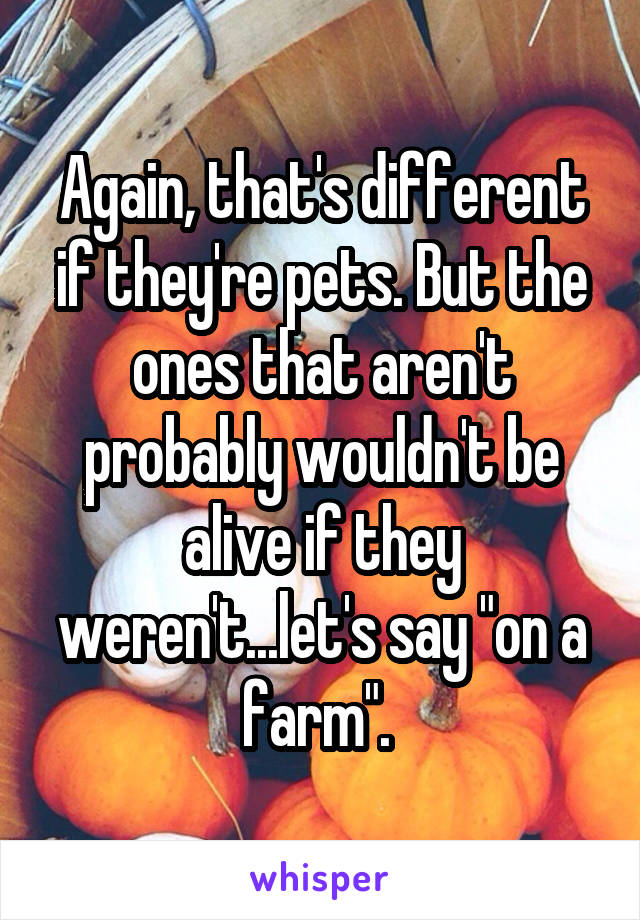 Again, that's different if they're pets. But the ones that aren't probably wouldn't be alive if they weren't...let's say "on a farm". 