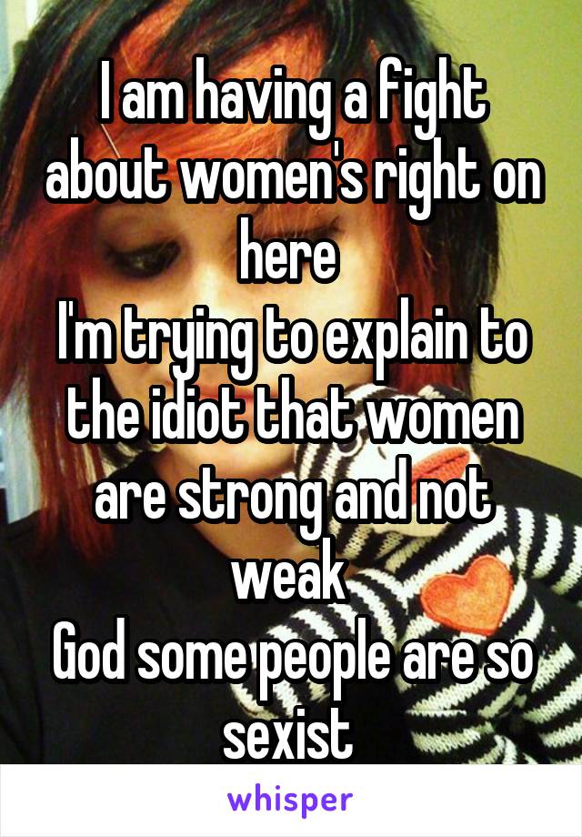 I am having a fight about women's right on here 
I'm trying to explain to the idiot that women are strong and not weak 
God some people are so sexist 