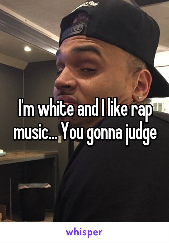 I'm white and I like rap music... You gonna judge