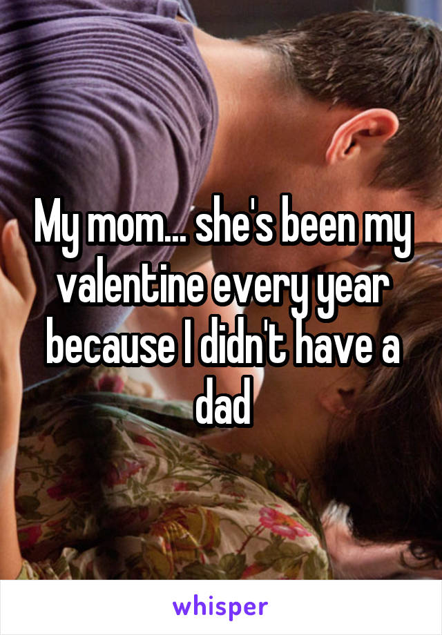 My mom... she's been my valentine every year because I didn't have a dad