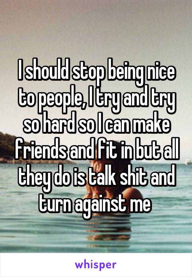 I should stop being nice to people, I try and try so hard so I can make friends and fit in but all they do is talk shit and turn against me 