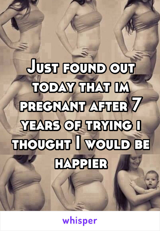 Just found out today that im pregnant after 7 years of trying i thought I would be happier