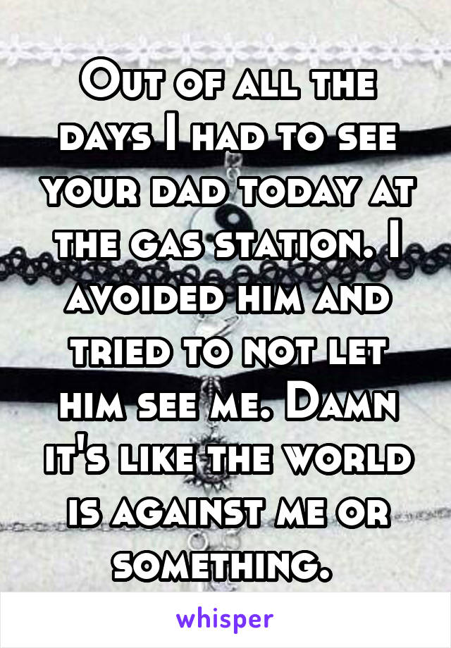 Out of all the days I had to see your dad today at the gas station. I avoided him and tried to not let him see me. Damn it's like the world is against me or something. 