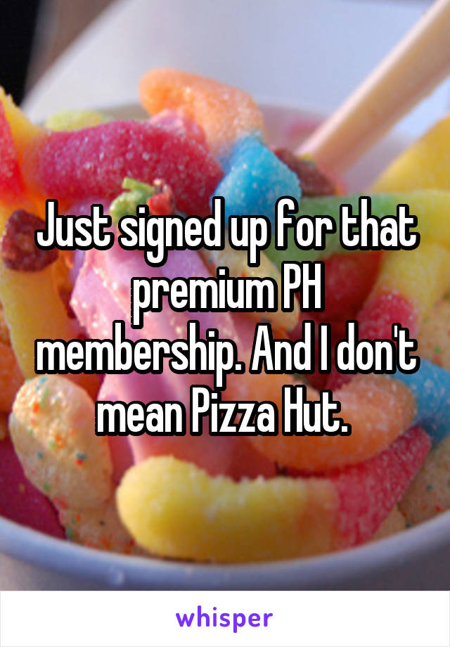 Just signed up for that premium PH membership. And I don't mean Pizza Hut. 