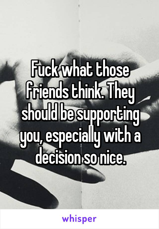 Fuck what those friends think. They should be supporting you, especially with a decision so nice.