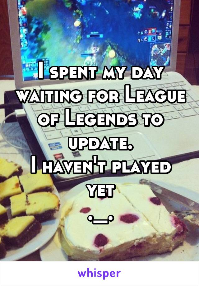 I spent my day waiting for League of Legends to update.
I haven't played yet
._.