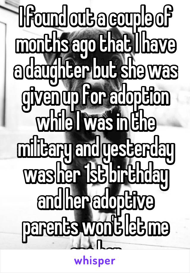I found out a couple of months ago that I have a daughter but she was given up for adoption while I was in the military and yesterday was her 1st birthday and her adoptive parents won't let me see her
