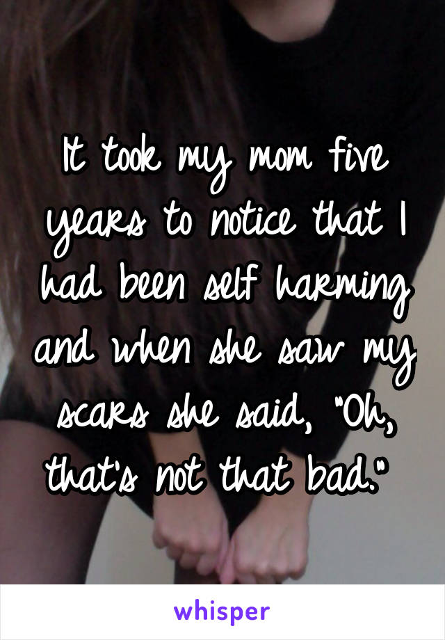 It took my mom five years to notice that I had been self harming and when she saw my scars she said, "Oh, that's not that bad." 
