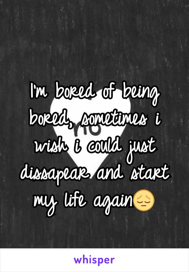 I'm bored of being bored, sometimes i wish i could just dissapear and start my life again😔