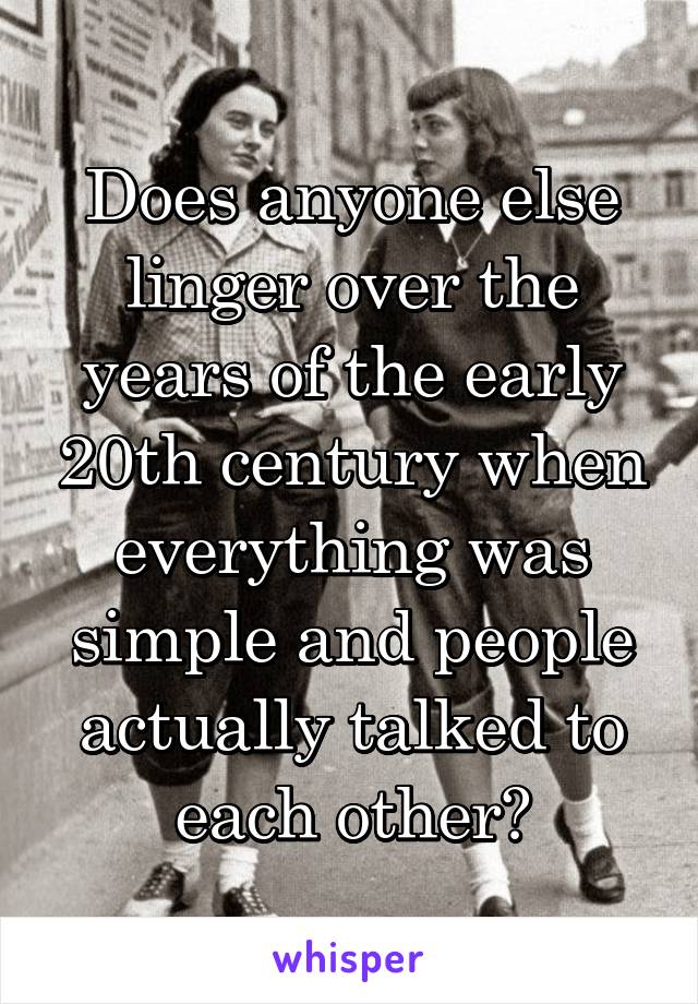 Does anyone else linger over the years of the early 20th century when everything was simple and people actually talked to each other?