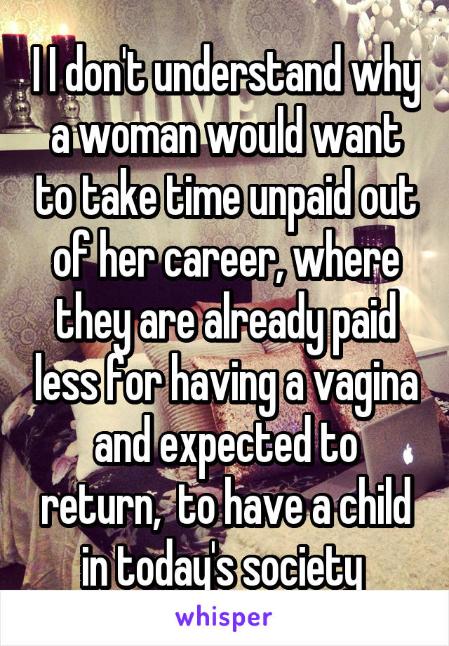 I I don't understand why a woman would want to take time unpaid out of her career, where they are already paid less for having a vagina and expected to return,  to have a child in today's society 
