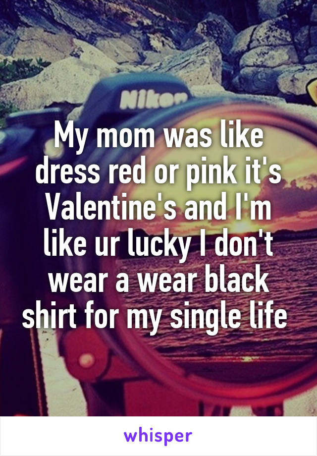 My mom was like dress red or pink it's Valentine's and I'm like ur lucky I don't wear a wear black shirt for my single life 