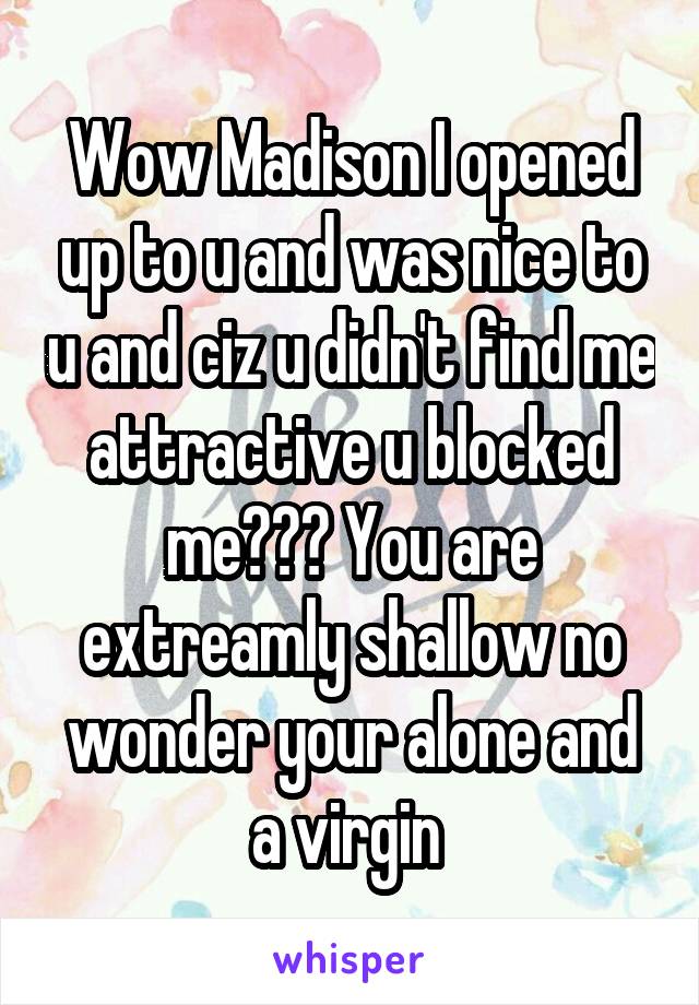 Wow Madison I opened up to u and was nice to u and ciz u didn't find me attractive u blocked me??? You are extreamly shallow no wonder your alone and a virgin 