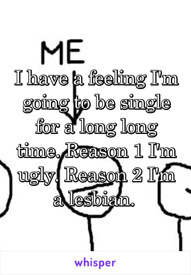 I have a feeling I'm going to be single for a long long time. Reason 1 I'm ugly. Reason 2 I'm a lesbian. 