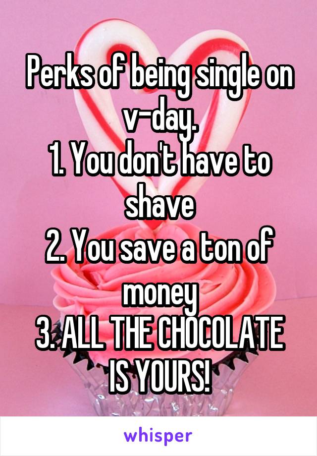 Perks of being single on v-day.
1. You don't have to shave
2. You save a ton of money
3. ALL THE CHOCOLATE IS YOURS!