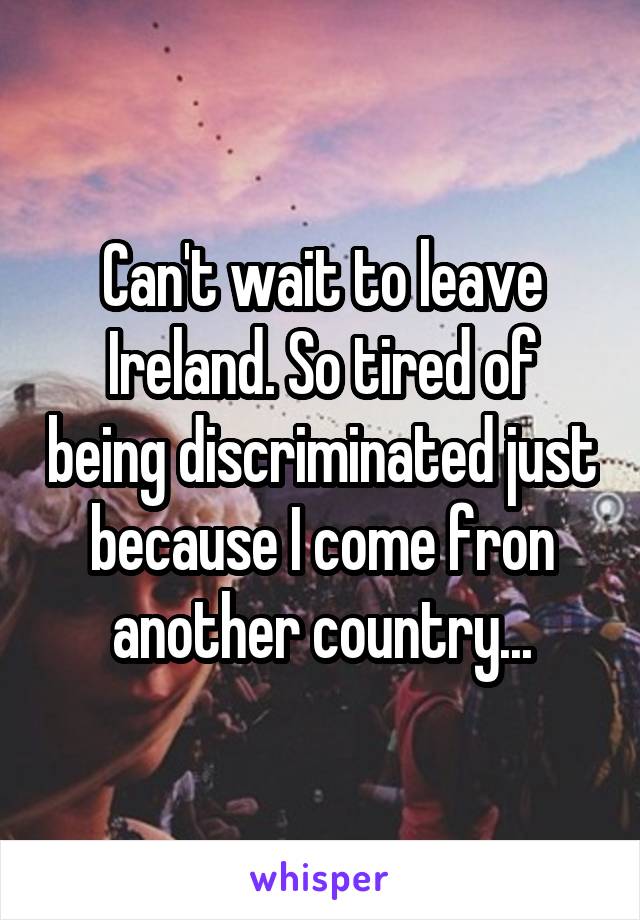 Can't wait to leave Ireland. So tired of being discriminated just because I come fron another country...
