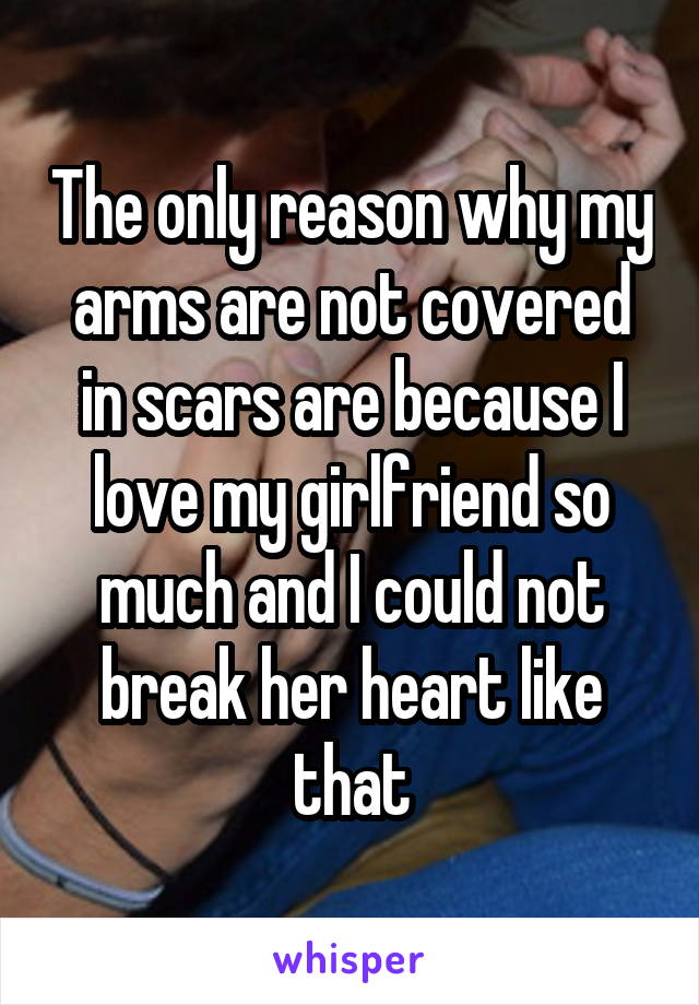 The only reason why my arms are not covered in scars are because I love my girlfriend so much and I could not break her heart like that