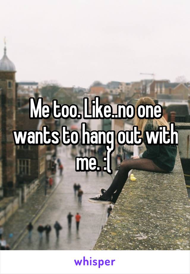 Me too. Like..no one wants to hang out with me. :( 