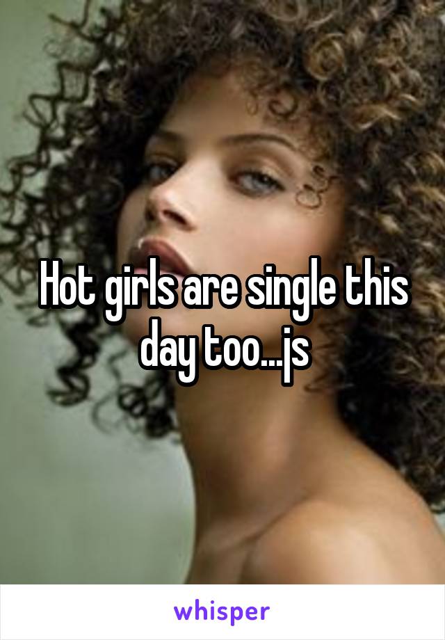 Hot girls are single this day too...js