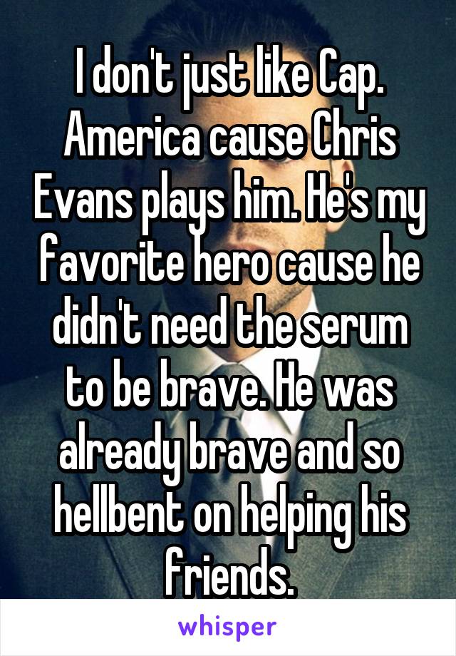 I don't just like Cap. America cause Chris Evans plays him. He's my favorite hero cause he didn't need the serum to be brave. He was already brave and so hellbent on helping his friends.