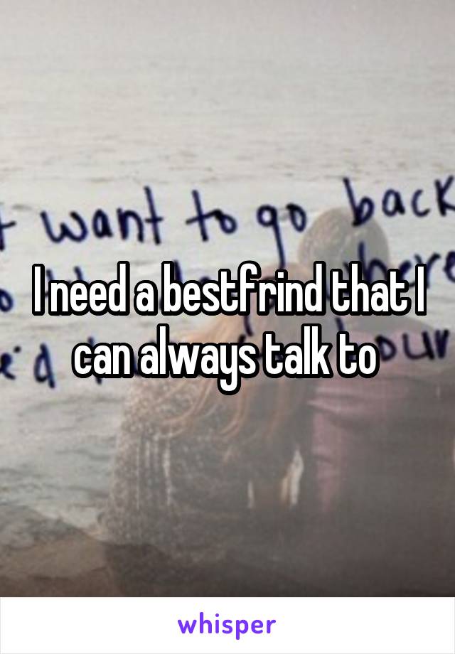 I need a bestfrind that I can always talk to 