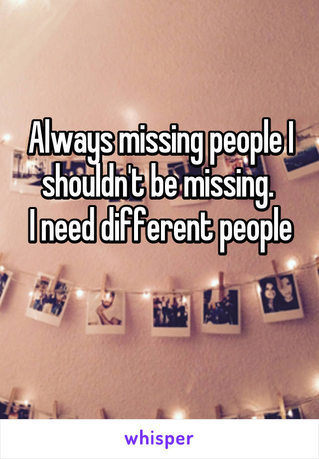 Always missing people I shouldn't be missing. 
I need different people 
