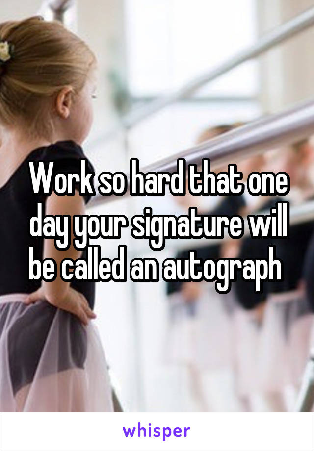 Work so hard that one day your signature will be called an autograph 