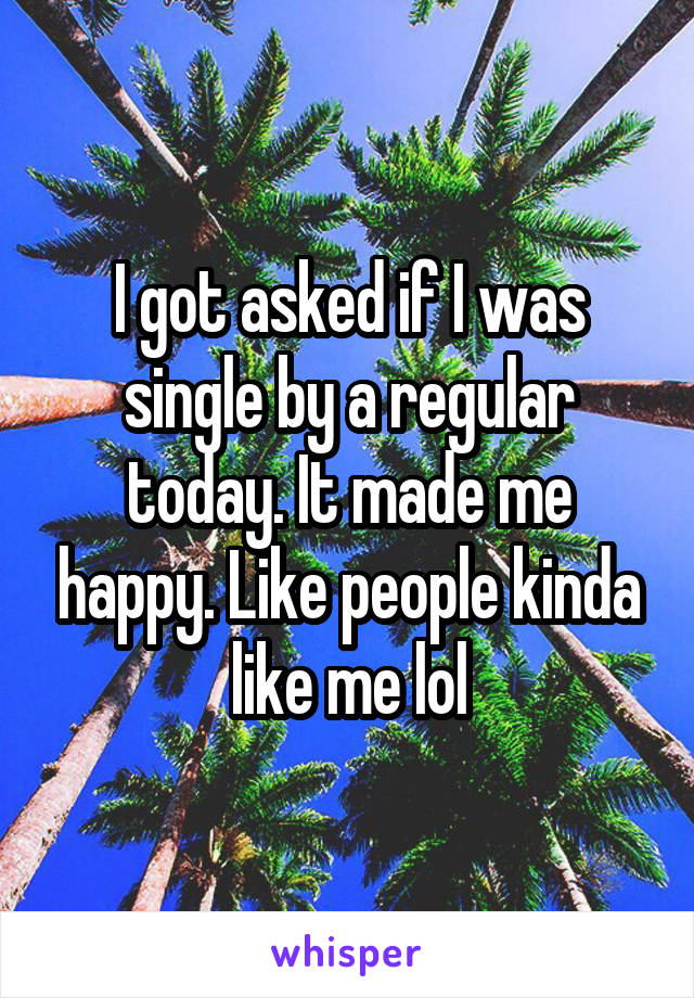 I got asked if I was single by a regular today. It made me happy. Like people kinda like me lol