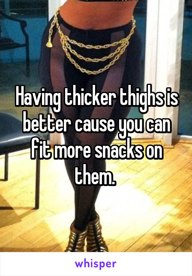 Having thicker thighs is better cause you can fit more snacks on them. 