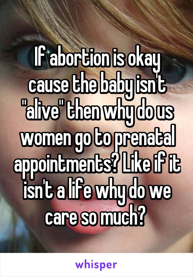 If abortion is okay cause the baby isn't "alive" then why do us women go to prenatal appointments? Like if it isn't a life why do we care so much? 