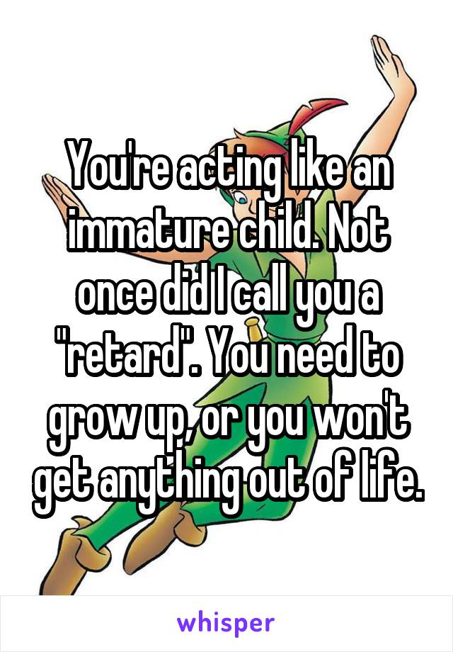 You're acting like an immature child. Not once did I call you a "retard". You need to grow up, or you won't get anything out of life.