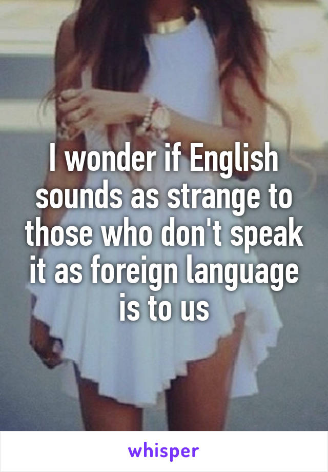 I wonder if English sounds as strange to those who don't speak it as foreign language is to us