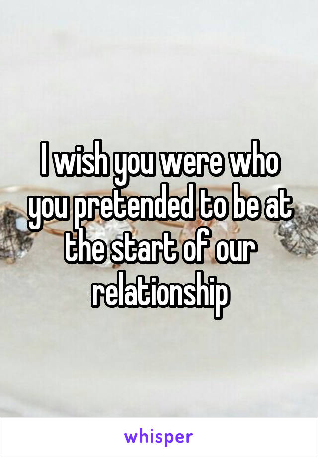 I wish you were who you pretended to be at the start of our relationship