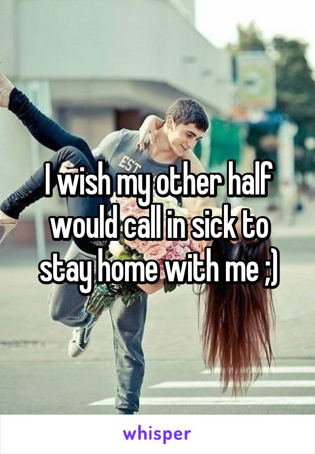I wish my other half would call in sick to stay home with me ;)