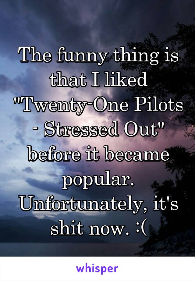 The funny thing is that I liked "Twenty-One Pilots - Stressed Out" before it became popular. Unfortunately, it's shit now. :(