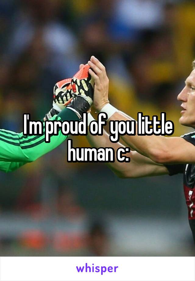 I'm proud of you little human c: