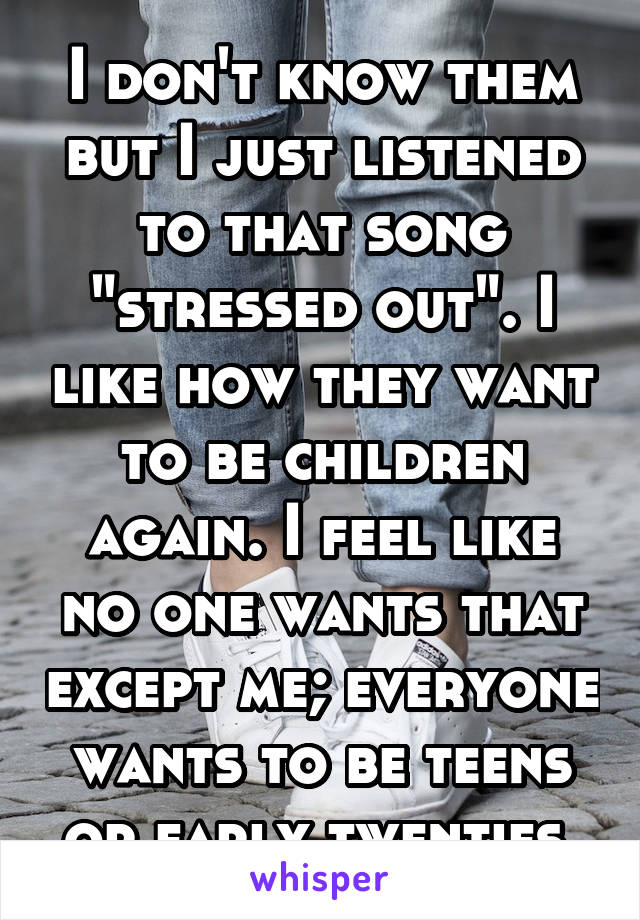 I don't know them but I just listened to that song "stressed out". I like how they want to be children again. I feel like no one wants that except me; everyone wants to be teens or early twenties.