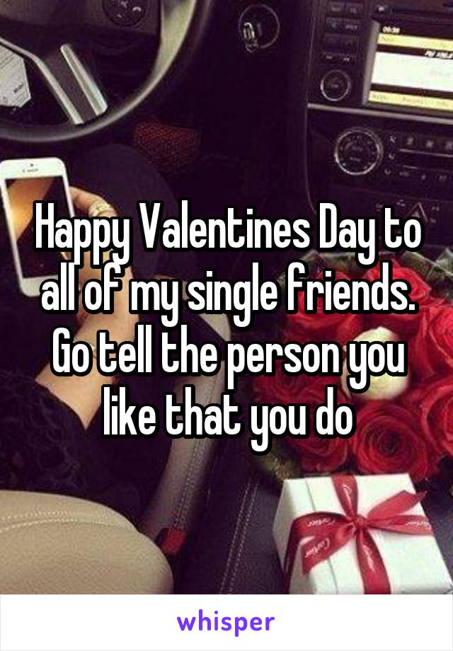 Happy Valentines Day to all of my single friends. Go tell the person you like that you do