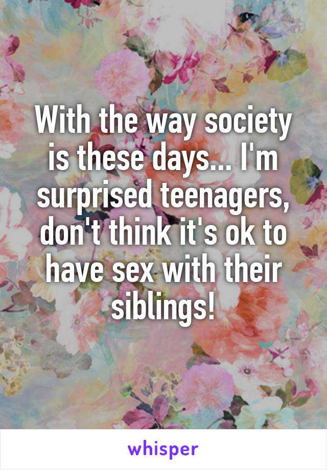 With the way society is these days... I'm surprised teenagers, don't think it's ok to have sex with their siblings!
