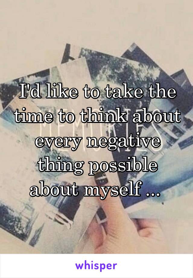 I'd like to take the time to think about every negative thing possible about myself ... 